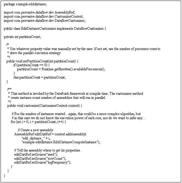 Text Box: package example.editdistance; import com.pervasive.dataflow.dev.AssemblyRef; import com.pervasive.dataflow.dev.CustomizerContext; import com.pervasive.dataflow.dev.DataflowCustomizer; public class EditDistanceCustomizer implements DataflowCustomizer { private int partitionCount; /* * Use whatever property value was manually set by the user. If not set, use the number of processor cores to * drive the parallel execution strategy. */ public void setPartitionCount(int partitionCount) { if (partitionCount <= 0) { partitionCount = Runtime.getRuntime().availableProcessors(); } this.partitionCount = partitionCount; } /** * This method is invoked by the DataRush framework at compile time. The customizer method * create instance count number of assemblies that will run in parallel. */ public void customize(CustomizerContext context) { // For the number of instances wanted ...again, this could be a more complex algorithm, but // in this case we do not know the execution power of each core, nor do we want to infer any… for (int i = 0; i < partitionCount; i++) { // Create a new assembly AssemblyRef editDistRef = context.addAssembly( edit_distance_ + i, example.editdistance.EditDistanceComputeInstance); // Tell the assembly where to get its properties. editDistRef.setSource(seed); editDistRef.setSource(rowCount); editDistRef.setSource(logFrequency); } } }
